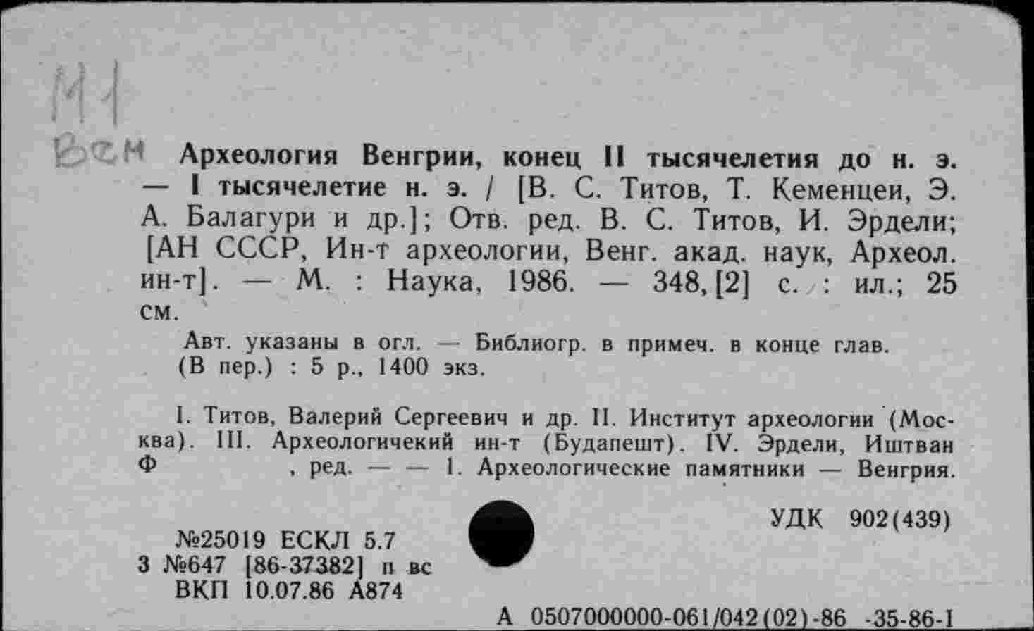 ﻿Археология Венгрии, конец II тысячелетия до н. э. — I тысячелетие н. э. / [В. С. Титов, Т. Кеменцеи, Э. А. Балагури и др.]; Отв. ред. В. С. Титов, И. Эрдели; [АН СССР, Ин-т археологии, Венг. акад, наук, Археол. ин-т]. — М. : Наука, 1986. — 348, [2] с. : ил.; 25 см.
Авт. указаны в огл. — Библиогр. в примеч. в конце глав.
(В пер.) : 5 р., 1400 экз.
I. Титов, Валерий Сергеевич и др. II. Институт археологии (Москва). III. Археологичекий ин-т (Будапешт). IV. Эрдели, Иштван Ф	, ред. — — 1. Археологические памятники — Венгрия.
№25019 ЕСКЛ 5.7 3 №647 [86-37382] п вс ВКП 10.07.86 А874
УДК 902(439)
А 0507000000-061/042(02)-86 -35-86-1